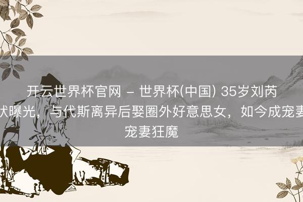 开云世界杯官网 - 世界杯(中国) 35岁刘芮麟现状曝光,与代斯离异后娶圈外好意思女,如今成宠妻狂魔